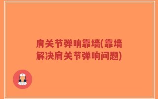 肩关节弹响靠墙(靠墙解决肩关节弹响问题)