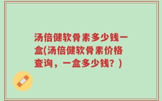 汤倍健软骨素多少钱一盒(汤倍健软骨素价格查询，一盒多少钱？)