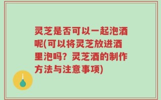 灵芝是否可以一起泡酒呢(可以将灵芝放进酒里泡吗？灵芝酒的制作方法与注意事项)
