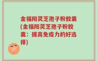 金福阳灵芝孢子粉胶囊(金福阳灵芝孢子粉胶囊：提高免疫力的好选择)