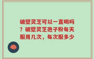 破壁灵芝可以一直喝吗？破壁灵芝孢子粉每天服用几次，每次服多少
