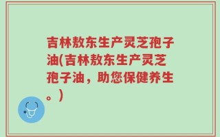 吉林敖东生产灵芝孢子油(吉林敖东生产灵芝孢子油，助您保健养生。)