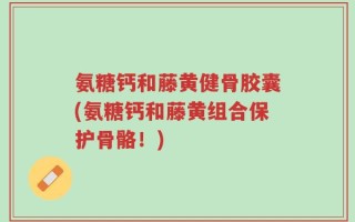 氨糖钙和藤黄健骨胶囊(氨糖钙和藤黄组合保护骨骼！)