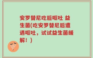 安罗替尼吃后呕吐 益生菌(吃安罗替尼后遭遇呕吐，试试益生菌缓解！)