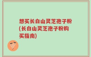 想买长白山灵芝孢子粉(长白山灵芝孢子粉购买指南)