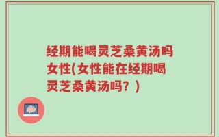 经期能喝灵芝桑黄汤吗女性(女性能在经期喝灵芝桑黄汤吗？)