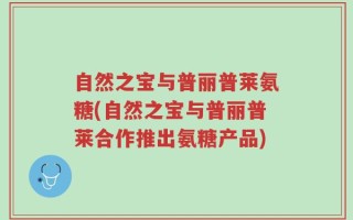 自然之宝与普丽普莱氨糖(自然之宝与普丽普莱合作推出氨糖产品)