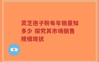 灵芝孢子粉每年销量知多少 探究其市场销售规模现状