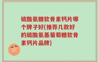 硫酸氨糖软骨素钙片哪个牌子好(推荐几款好的硫酸氨基葡萄糖软骨素钙片品牌)