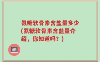氨糖软骨素含盐量多少(氨糖软骨素含盐量介绍，你知道吗？)