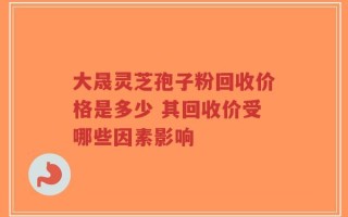 大晟灵芝孢子粉回收价格是多少 其回收价受哪些因素影响