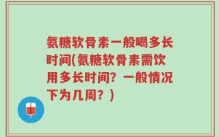 氨糖软骨素一般喝多长时间(氨糖软骨素需饮用多长时间？一般情况下为几周？)