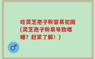 吃灵芝孢子粉容易犯困(灵芝孢子粉易导致嗜睡？赶紧了解！)
