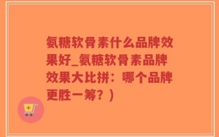 氨糖软骨素什么品牌效果好_氨糖软骨素品牌效果大比拼：哪个品牌更胜一筹？)