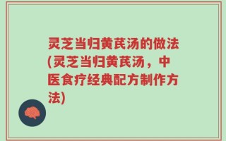 灵芝当归黄芪汤的做法(灵芝当归黄芪汤，中医食疗经典配方制作方法)