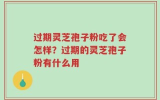 过期灵芝孢子粉吃了会怎样？过期的灵芝孢子粉有什么用