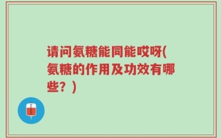 请问氨糖能同能哎呀(氨糖的作用及功效有哪些？)