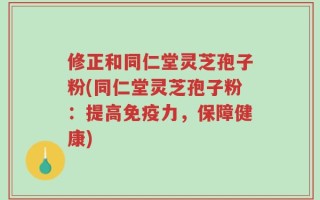 修正和同仁堂灵芝孢子粉(同仁堂灵芝孢子粉：提高免疫力，保障健康)