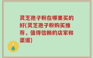 灵芝孢子粉在哪里买的好(灵芝孢子粉购买推荐，值得信赖的店家和渠道)