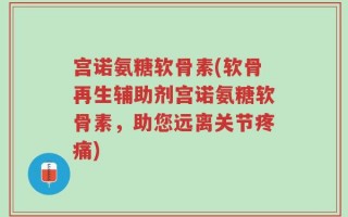 宫诺氨糖软骨素(软骨再生辅助剂宫诺氨糖软骨素，助您远离关节疼痛)