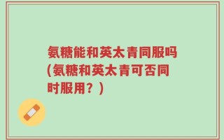 氨糖能和英太青同服吗(氨糖和英太青可否同时服用？)