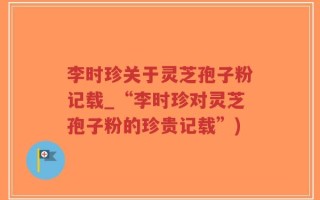 李时珍关于灵芝孢子粉记载_“李时珍对灵芝孢子粉的珍贵记载”)