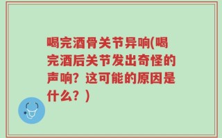 喝完酒骨关节异响(喝完酒后关节发出奇怪的声响？这可能的原因是什么？)