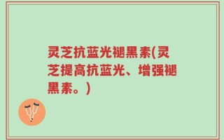 灵芝抗蓝光褪黑素(灵芝提高抗蓝光、增强褪黑素。)