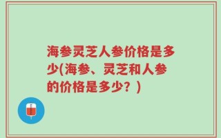 海参灵芝人参价格是多少(海参、灵芝和人参的价格是多少？)