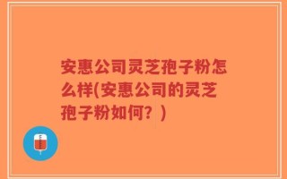 安惠公司灵芝孢子粉怎么样(安惠公司的灵芝孢子粉如何？)