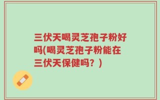 三伏天喝灵芝孢子粉好吗(喝灵芝孢子粉能在三伏天保健吗？)