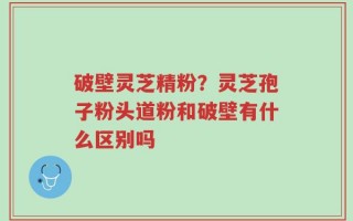 破壁灵芝精粉？灵芝孢子粉头道粉和破壁有什么区别吗
