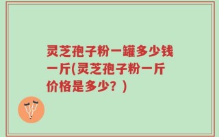 灵芝孢子粉一罐多少钱一斤(灵芝孢子粉一斤价格是多少？)