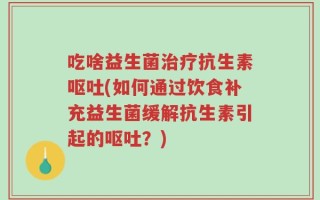 吃啥益生菌治疗抗生素呕吐(如何通过饮食补充益生菌缓解抗生素引起的呕吐？)