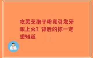 吃灵芝孢子粉竟引发牙龈上火？背后的你一定想知道