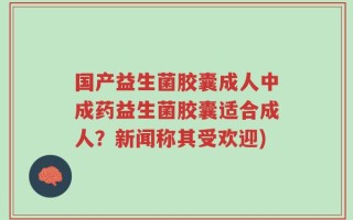 国产益生菌胶囊成人中成药益生菌胶囊适合成人？新闻称其受欢迎)