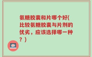 氨糖胶囊和片哪个好(比较氨糖胶囊与片剂的优劣，应该选择哪一种？)