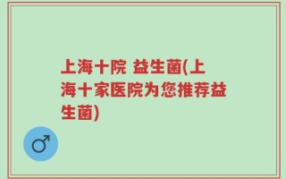 上海十院 益生菌(上海十家医院为您推荐益生菌)