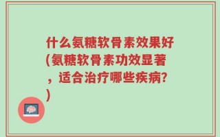 什么氨糖软骨素效果好(氨糖软骨素功效显著，适合治疗哪些疾病？)