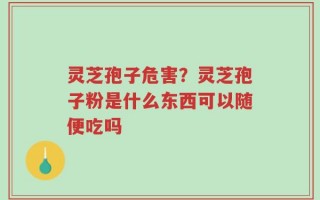 灵芝孢子危害？灵芝孢子粉是什么东西可以随便吃吗