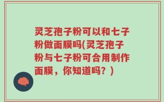 灵芝孢子粉可以和七子粉做面膜吗(灵芝孢子粉与七子粉可合用制作面膜，你知道吗？)