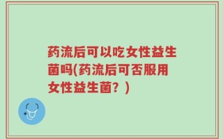 药流后可以吃女性益生菌吗(药流后可否服用女性益生菌？)