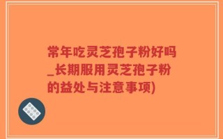 常年吃灵芝孢子粉好吗_长期服用灵芝孢子粉的益处与注意事项)