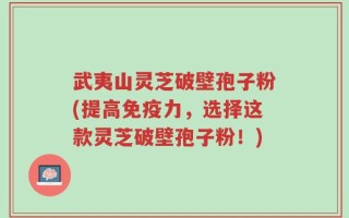 武夷山灵芝破壁孢子粉(提高免疫力，选择这款灵芝破壁孢子粉！)