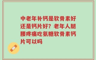 中老年补钙是软骨素好还是钙片好？老年人腿腰疼痛吃氨糖软骨素钙片可以吗