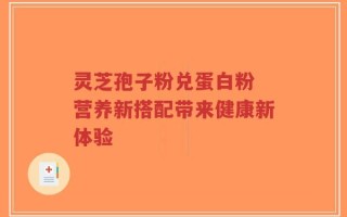 灵芝孢子粉兑蛋白粉 营养新搭配带来健康新体验