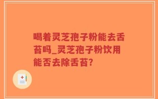 喝着灵芝孢子粉能去舌苔吗_灵芝孢子粉饮用能否去除舌苔？