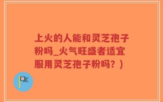 上火的人能和灵芝孢子粉吗_火气旺盛者适宜服用灵芝孢子粉吗？)