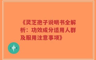 《灵芝孢子说明书全解析：功效成分适用人群及服用注意事项》