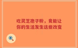吃灵芝孢子粉，竟能让你的生活发生这些改变
